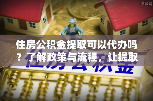 绿园住房公积金提取可以代办吗？了解政策与流程，让提取更便捷
