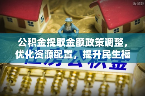 绿园公积金提取金额政策调整，优化资源配置，提升民生福祉